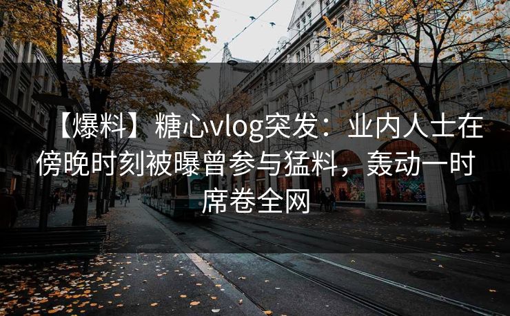 【爆料】糖心vlog突发：业内人士在傍晚时刻被曝曾参与猛料，轰动一时席卷全网