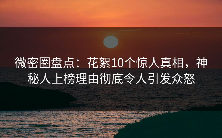 微密圈盘点：花絮10个惊人真相，神秘人上榜理由彻底令人引发众怒
