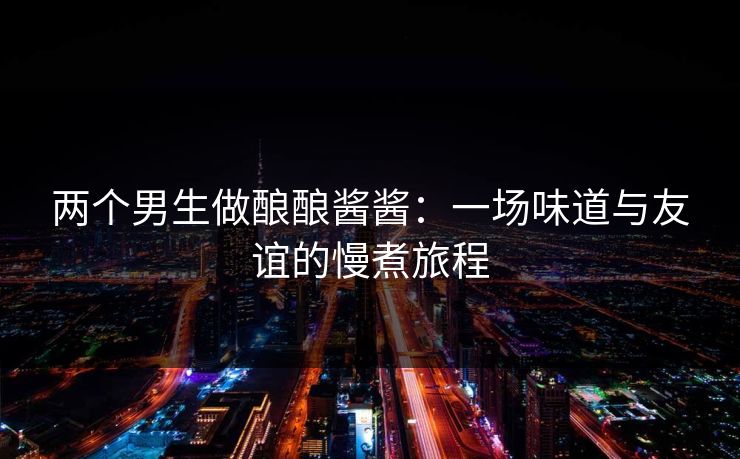 两个男生做酿酿酱酱：一场味道与友谊的慢煮旅程