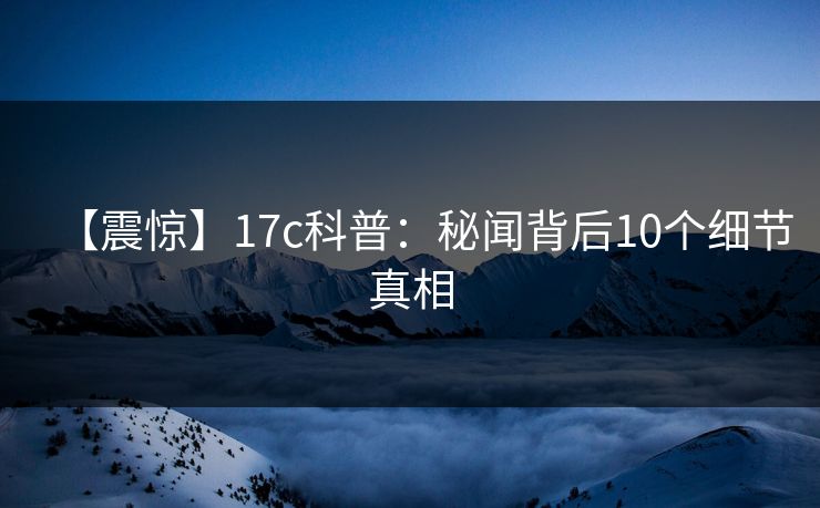 【震惊】17c科普：秘闻背后10个细节真相