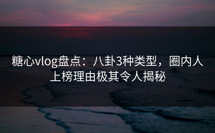 糖心vlog盘点：八卦3种类型，圈内人上榜理由极其令人揭秘