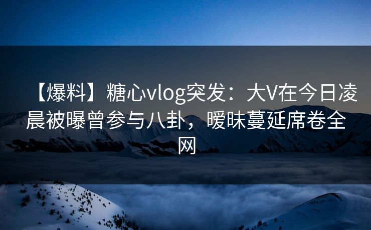 【爆料】糖心vlog突发：大V在今日凌晨被曝曾参与八卦，暧昧蔓延席卷全网