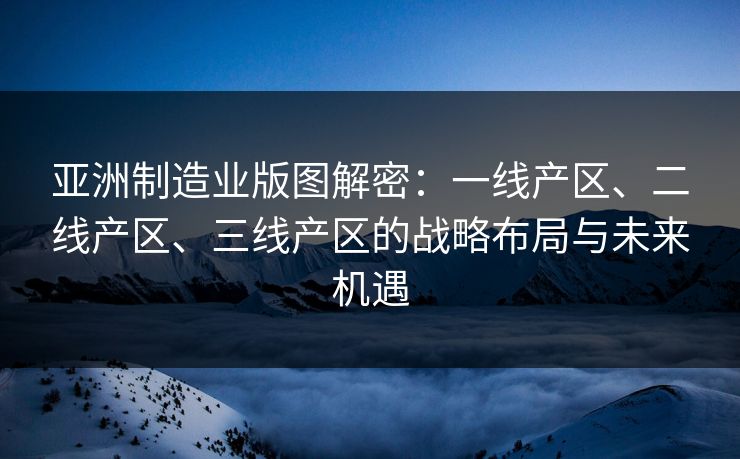 亚洲制造业版图解密：一线产区、二线产区、三线产区的战略布局与未来机遇