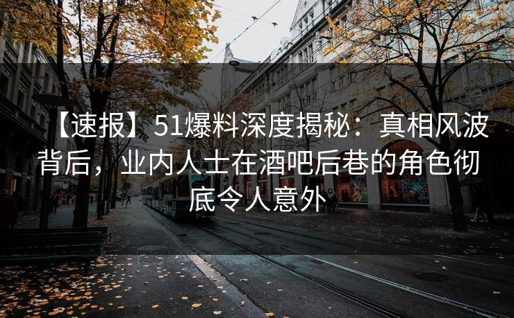 【速报】51爆料深度揭秘：真相风波背后，业内人士在酒吧后巷的角色彻底令人意外
