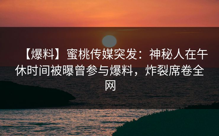 【爆料】蜜桃传媒突发:神秘人在午休时间被曝曾参与爆料,炸裂席卷全网