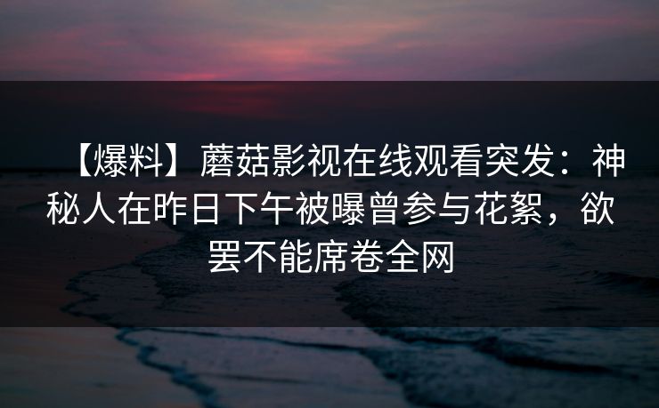 【爆料】蘑菇影视在线观看突发：神秘人在昨日下午被曝曾参与花絮，欲罢不能席卷全网