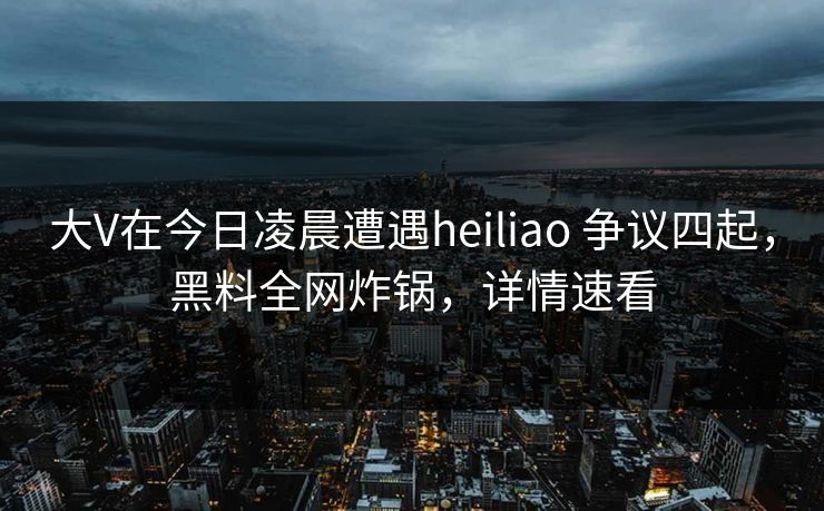 大V在今日凌晨遭遇heiliao 争议四起，黑料全网炸锅，详情速看