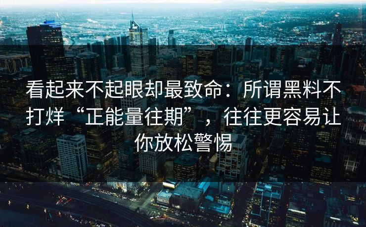 看起来不起眼却最致命：所谓黑料不打烊“正能量往期”，往往更容易让你放松警惕