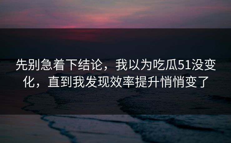 先别急着下结论，我以为吃瓜51没变化，直到我发现效率提升悄悄变了