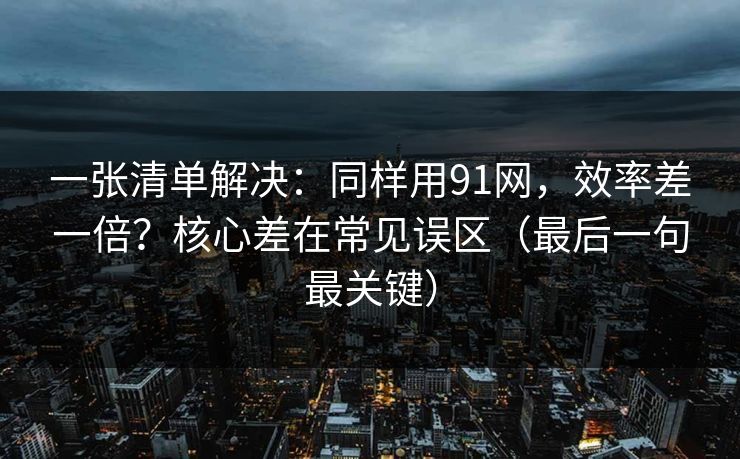 一张清单解决：同样用91网，效率差一倍？核心差在常见误区（最后一句最关键）